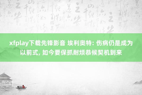 xfplay下载先锋影音 埃利奥特: 伤病仍是成为以前式, 如今要保抓耐烦恭候契机到来