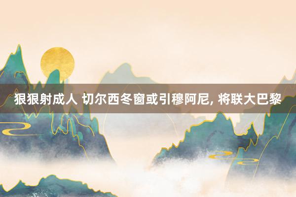 狠狠射成人 切尔西冬窗或引穆阿尼, 将联大巴黎