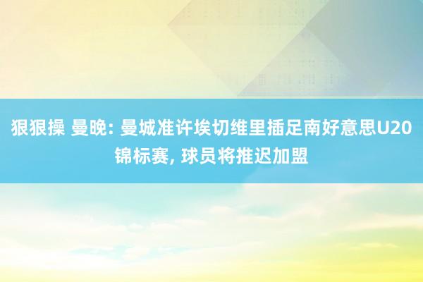 狠狠操 曼晚: 曼城准许埃切维里插足南好意思U20锦标赛, 球员将推迟加盟