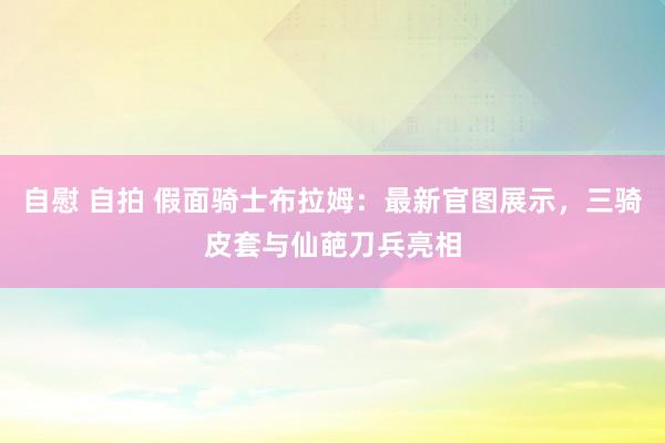 自慰 自拍 假面骑士布拉姆：最新官图展示，三骑皮套与仙葩刀兵亮相