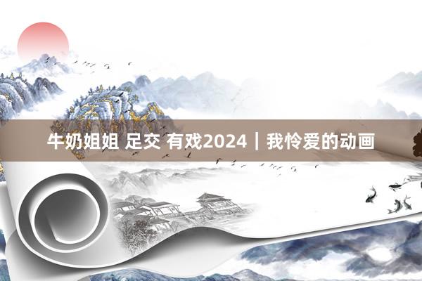 牛奶姐姐 足交 有戏2024｜我怜爱的动画