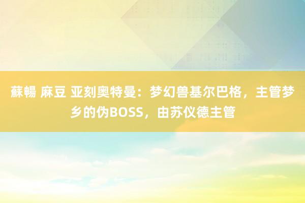 蘇暢 麻豆 亚刻奥特曼：梦幻兽基尔巴格，主管梦乡的伪BOSS，由苏仪德主管