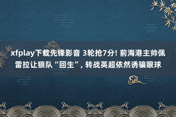 xfplay下载先锋影音 3轮抢7分! 前海港主帅佩雷拉让狼队“回生”， 转战英超依然诱骗眼球
