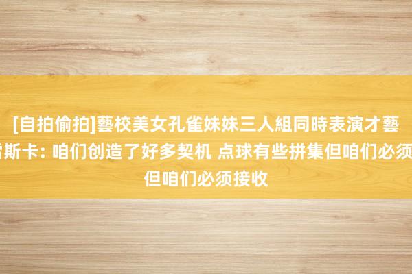 [自拍偷拍]藝校美女孔雀妹妹三人組同時表演才藝 马雷斯卡: 咱们创造了好多契机 点球有些拼集但咱们必须接收