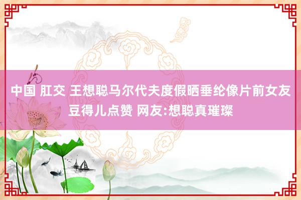 中国 肛交 王想聪马尔代夫度假晒垂纶像片前女友豆得儿点赞 网友:想聪真璀璨