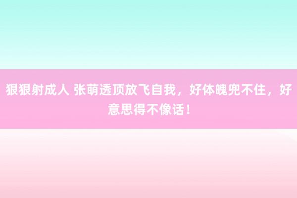 狠狠射成人 张萌透顶放飞自我，好体魄兜不住，好意思得不像话！