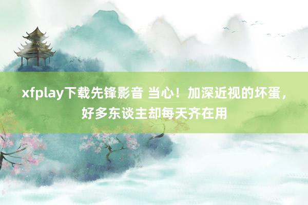 xfplay下载先锋影音 当心！加深近视的坏蛋，好多东谈主却每天齐在用