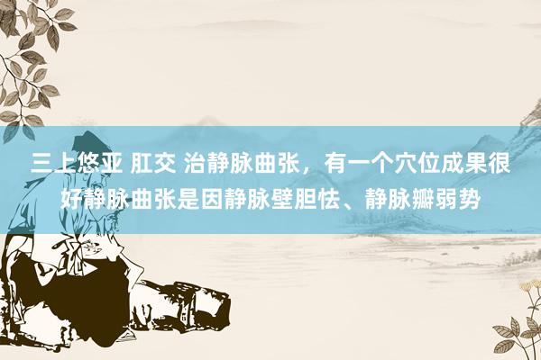 三上悠亚 肛交 治静脉曲张，有一个穴位成果很好静脉曲张是因静脉壁胆怯、静脉瓣弱势