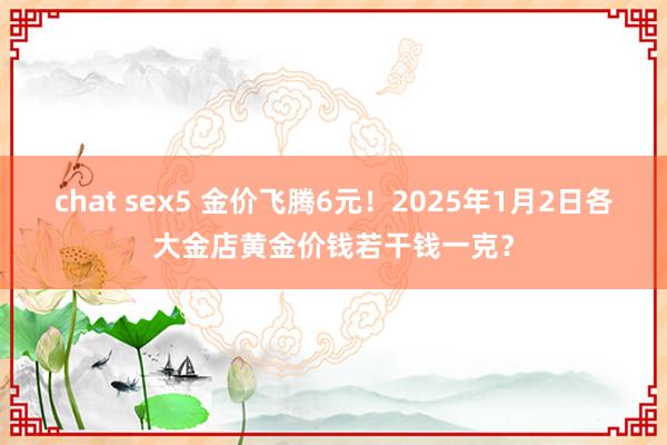 chat sex5 金价飞腾6元！2025年1月2日各大金店黄金价钱若干钱一克？