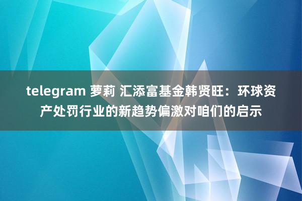 telegram 萝莉 汇添富基金韩贤旺：环球资产处罚行业的新趋势偏激对咱们的启示