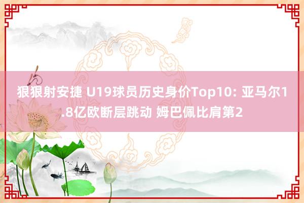 狠狠射安捷 U19球员历史身价Top10: 亚马尔1.8亿欧断层跳动 姆巴佩比肩第2