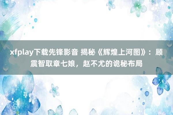 xfplay下载先锋影音 揭秘《辉煌上河图》：顾震智取章七娘，赵不尤的诡秘布局
