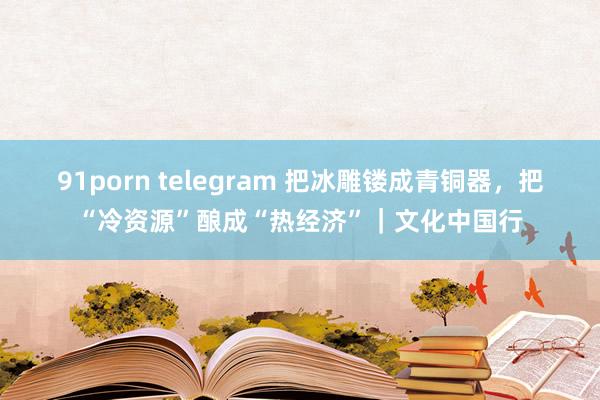 91porn telegram 把冰雕镂成青铜器，把“冷资源”酿成“热经济”｜文化中国行