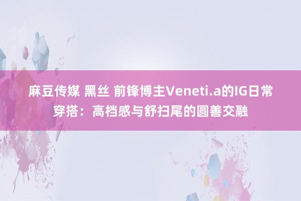 麻豆传媒 黑丝 前锋博主Veneti.a的IG日常穿搭：高档感与舒扫尾的圆善交融