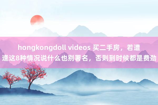 hongkongdoll videos 买二手房，若遭逢这8种情况说什么也别署名，否则到时候都是费劲
