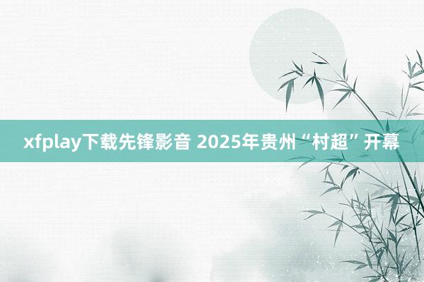 xfplay下载先锋影音 2025年贵州“村超”开幕