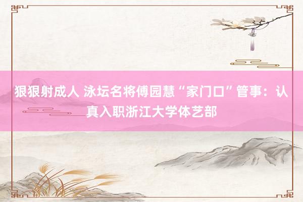 狠狠射成人 泳坛名将傅园慧“家门口”管事：认真入职浙江大学体艺部