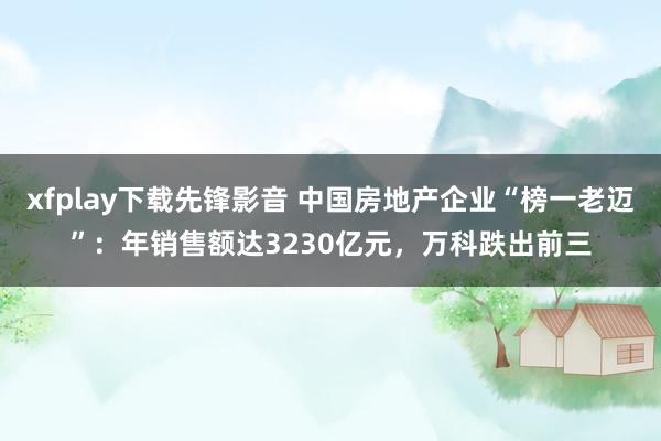 xfplay下载先锋影音 中国房地产企业“榜一老迈”：年销售额达3230亿元，万科跌出前三