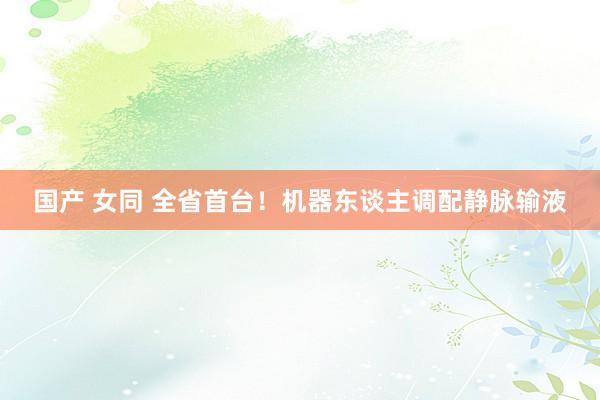 国产 女同 全省首台！机器东谈主调配静脉输液