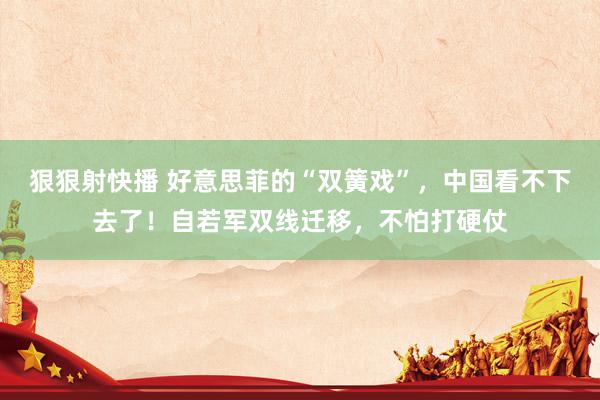 狠狠射快播 好意思菲的“双簧戏”，中国看不下去了！自若军双线迁移，不怕打硬仗