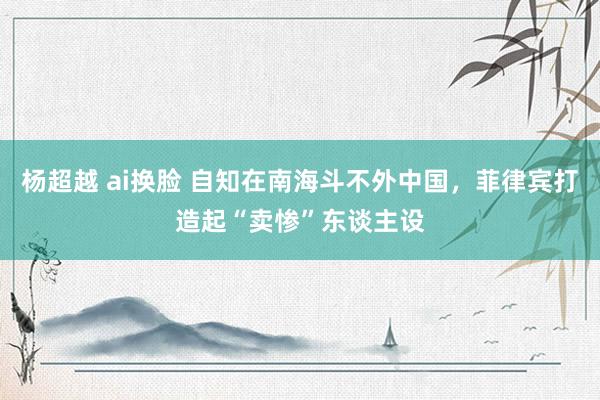 杨超越 ai换脸 自知在南海斗不外中国，菲律宾打造起“卖惨”东谈主设