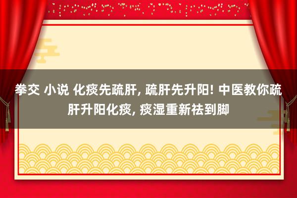 拳交 小说 化痰先疏肝, 疏肝先升阳! 中医教你疏肝升阳化痰, 痰湿重新祛到脚