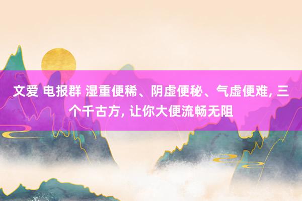 文爱 电报群 湿重便稀、阴虚便秘、气虚便难, 三个千古方, 让你大便流畅无阻
