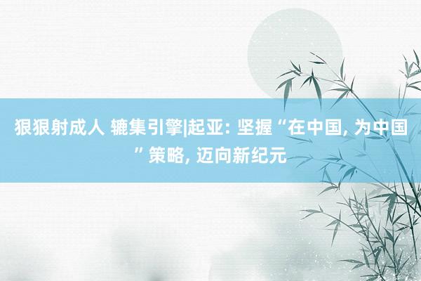 狠狠射成人 辘集引擎|起亚: 坚握“在中国, 为中国”策略, 迈向新纪元