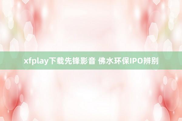 xfplay下载先锋影音 佛水环保IPO辨别