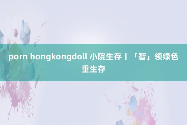 porn hongkongdoll 小院生存丨「智」领绿色重生存