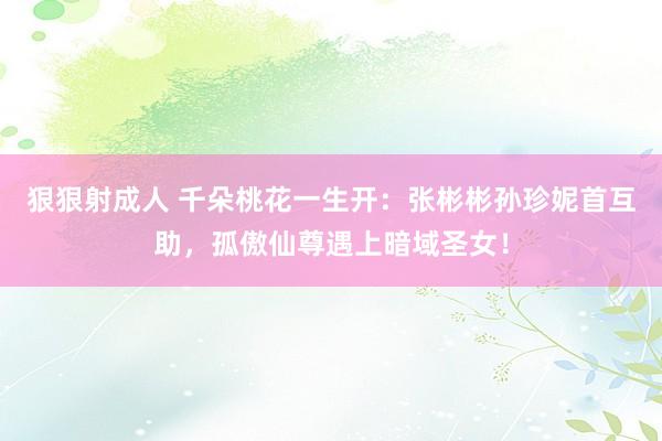 狠狠射成人 千朵桃花一生开：张彬彬孙珍妮首互助，孤傲仙尊遇上暗域圣女！