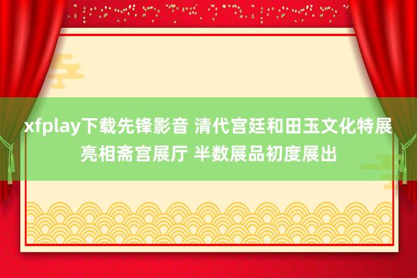 xfplay下载先锋影音 清代宫廷和田玉文化特展亮相斋宫展厅 半数展品初度展出