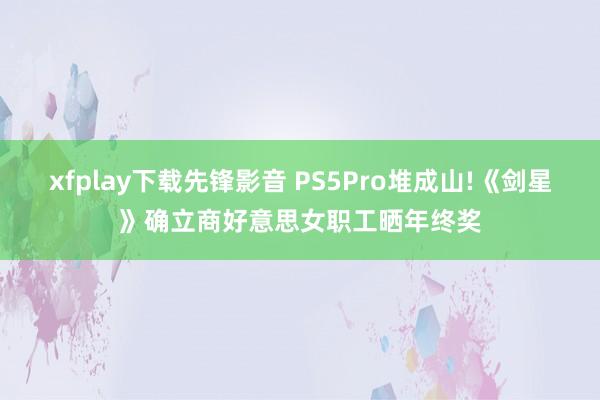 xfplay下载先锋影音 PS5Pro堆成山!《剑星》确立商好意思女职工晒年终奖