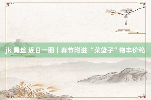 jk 黑丝 逐日一图｜春节附进 “菜篮子”物丰价稳