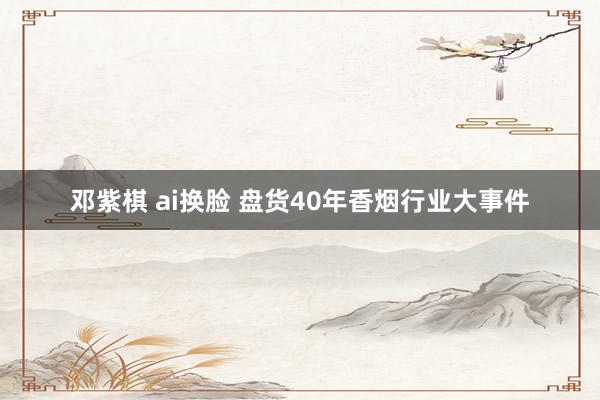 邓紫棋 ai换脸 盘货40年香烟行业大事件