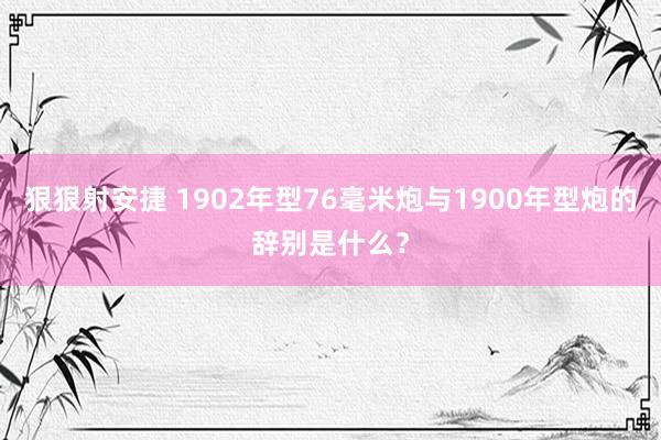 狠狠射安捷 1902年型76毫米炮与1900年型炮的辞别是什么？