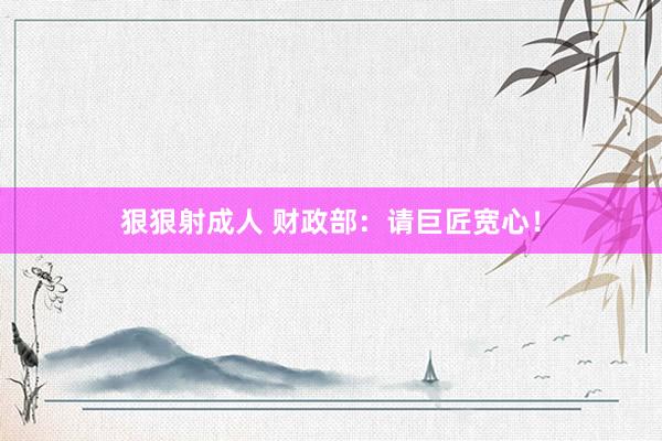 狠狠射成人 财政部：请巨匠宽心！