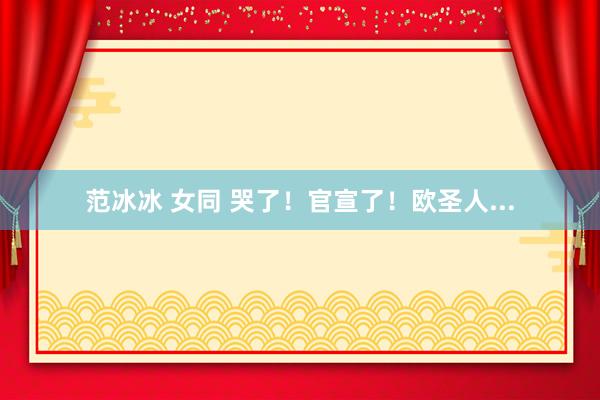 范冰冰 女同 哭了！官宣了！欧圣人...