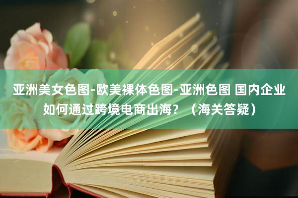 亚洲美女色图-欧美裸体色图-亚洲色图 国内企业如何通过跨境电商出海？（海关答疑）