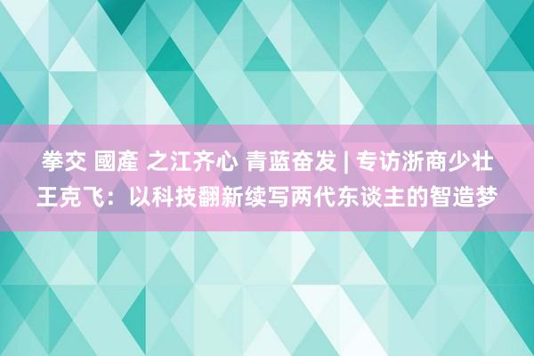 拳交 國產 之江齐心 青蓝奋发 | 专访浙商少壮王克飞：以科技翻新续写两代东谈主的智造梦