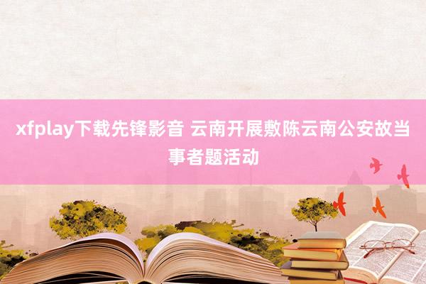 xfplay下载先锋影音 云南开展敷陈云南公安故当事者题活动