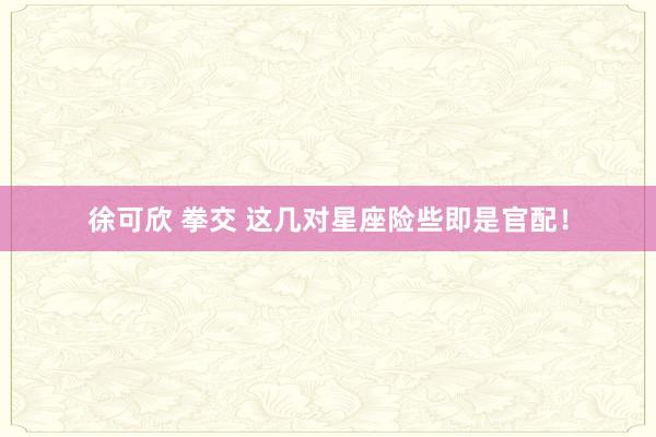 徐可欣 拳交 这几对星座险些即是官配！