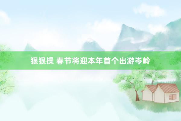 狠狠操 春节将迎本年首个出游岑岭