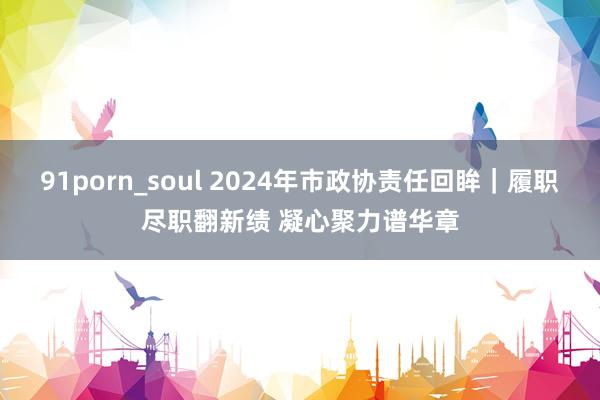 91porn_soul 2024年市政协责任回眸｜履职尽职翻新绩 凝心聚力谱华章