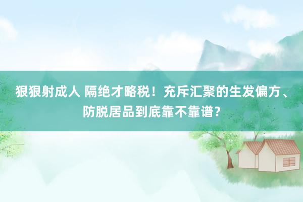 狠狠射成人 隔绝才略税！充斥汇聚的生发偏方、防脱居品到底靠不靠谱？