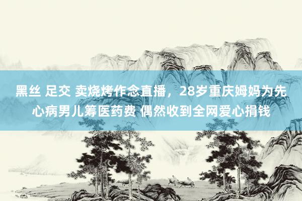 黑丝 足交 卖烧烤作念直播，28岁重庆姆妈为先心病男儿筹医药费 偶然收到全网爱心捐钱
