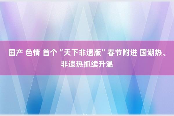 国产 色情 首个“天下非遗版”春节附进 国潮热、非遗热抓续升温