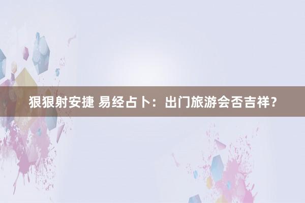 狠狠射安捷 易经占卜：出门旅游会否吉祥？
