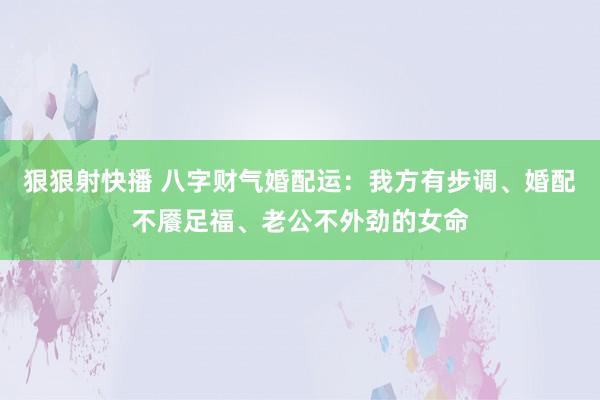 狠狠射快播 八字财气婚配运：我方有步调、婚配不餍足福、老公不外劲的女命