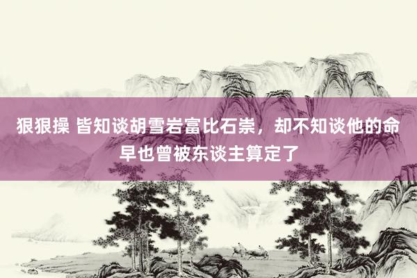 狠狠操 皆知谈胡雪岩富比石崇，却不知谈他的命早也曾被东谈主算定了